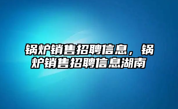 鍋爐銷售招聘信息，鍋爐銷售招聘信息湖南