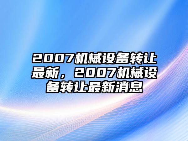 2007機(jī)械設(shè)備轉(zhuǎn)讓最新，2007機(jī)械設(shè)備轉(zhuǎn)讓最新消息