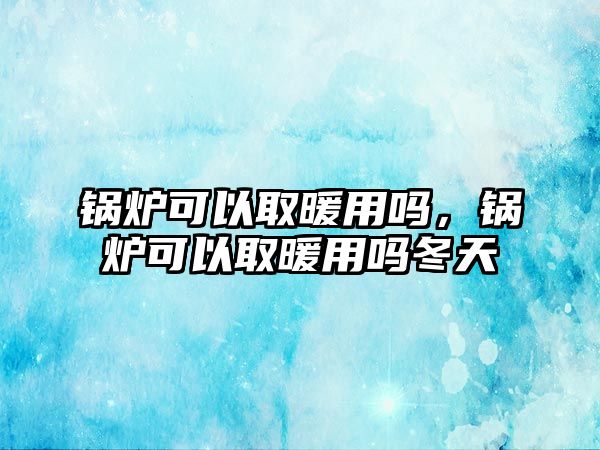 鍋爐可以取暖用嗎，鍋爐可以取暖用嗎冬天