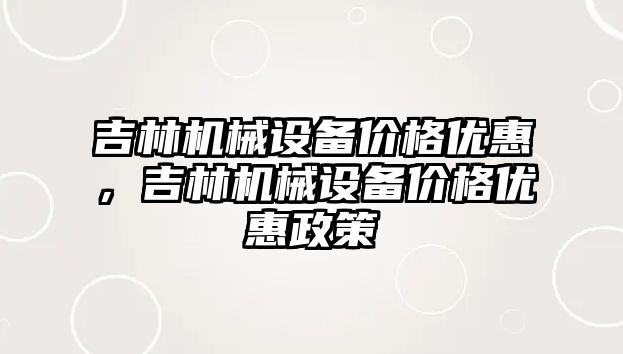 吉林機械設備價格優(yōu)惠，吉林機械設備價格優(yōu)惠政策