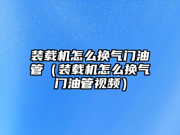 裝載機(jī)怎么換氣門(mén)油管（裝載機(jī)怎么換氣門(mén)油管視頻）