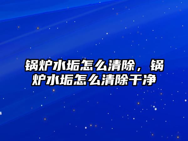 鍋爐水垢怎么清除，鍋爐水垢怎么清除干凈