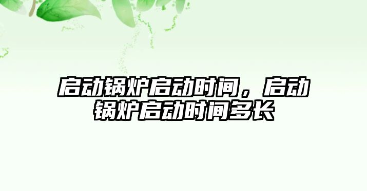 啟動鍋爐啟動時間，啟動鍋爐啟動時間多長