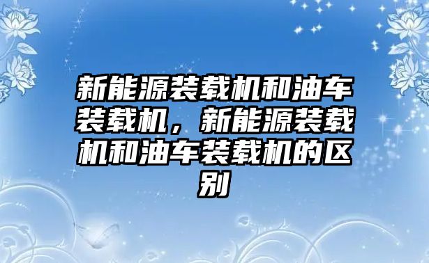 新能源裝載機(jī)和油車裝載機(jī)，新能源裝載機(jī)和油車裝載機(jī)的區(qū)別