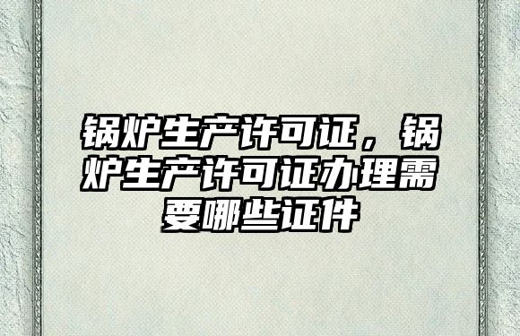 鍋爐生產許可證，鍋爐生產許可證辦理需要哪些證件