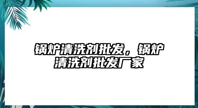 鍋爐清洗劑批發(fā)，鍋爐清洗劑批發(fā)廠家