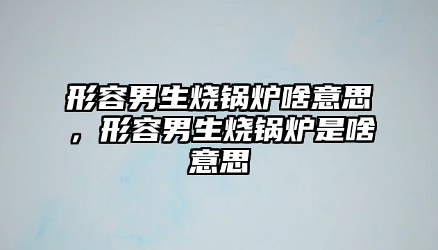 形容男生燒鍋爐啥意思，形容男生燒鍋爐是啥意思