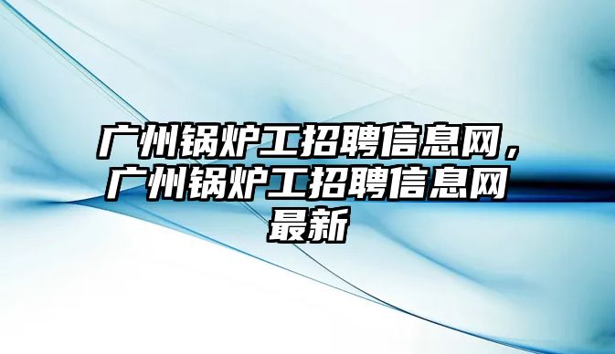 廣州鍋爐工招聘信息網(wǎng)，廣州鍋爐工招聘信息網(wǎng)最新