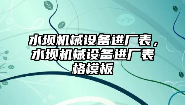 水壩機械設(shè)備進廠表，水壩機械設(shè)備進廠表格模板