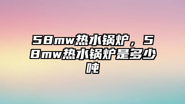 58mw熱水鍋爐，58mw熱水鍋爐是多少噸