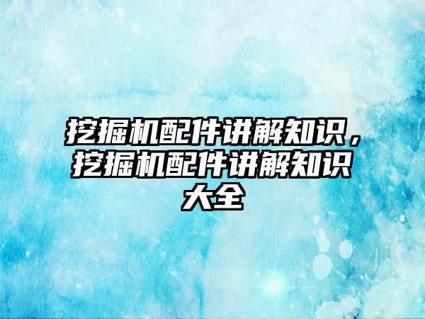 挖掘機配件講解知識，挖掘機配件講解知識大全