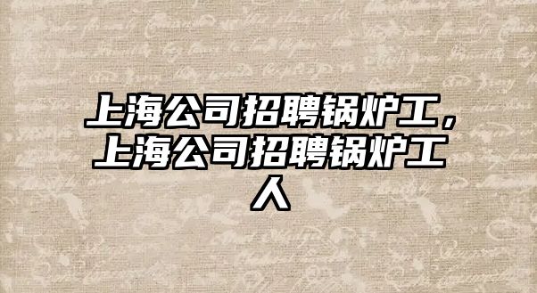 上海公司招聘鍋爐工，上海公司招聘鍋爐工人