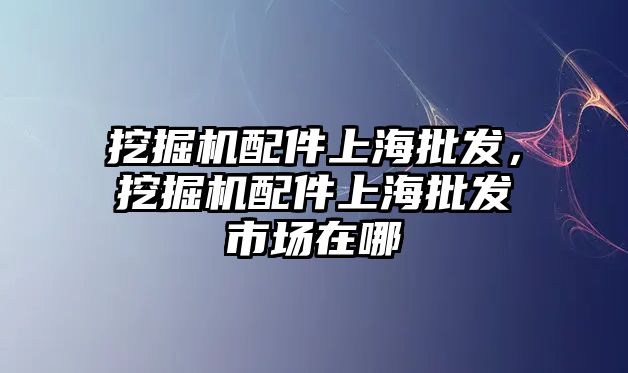 挖掘機配件上海批發(fā)，挖掘機配件上海批發(fā)市場在哪