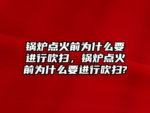 鍋爐點火前為什么要進(jìn)行吹掃，鍋爐點火前為什么要進(jìn)行吹掃?