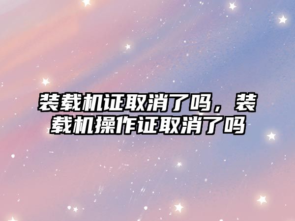 裝載機證取消了嗎，裝載機操作證取消了嗎