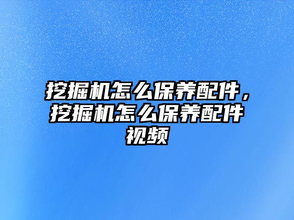 挖掘機(jī)怎么保養(yǎng)配件，挖掘機(jī)怎么保養(yǎng)配件視頻