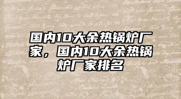 國內(nèi)10大余熱鍋爐廠家，國內(nèi)10大余熱鍋爐廠家排名