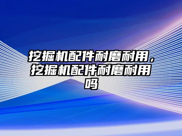 挖掘機配件耐磨耐用，挖掘機配件耐磨耐用嗎