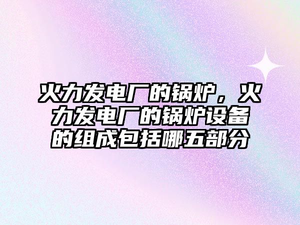 火力發(fā)電廠的鍋爐，火力發(fā)電廠的鍋爐設(shè)備的組成包括哪五部分