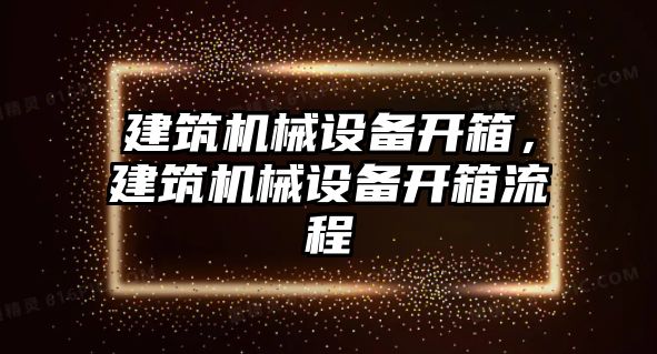 建筑機(jī)械設(shè)備開箱，建筑機(jī)械設(shè)備開箱流程