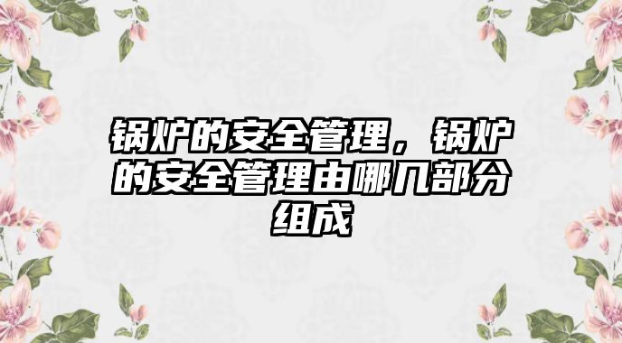 鍋爐的安全管理，鍋爐的安全管理由哪幾部分組成