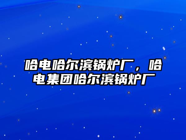 哈電哈爾濱鍋爐廠，哈電集團(tuán)哈爾濱鍋爐廠