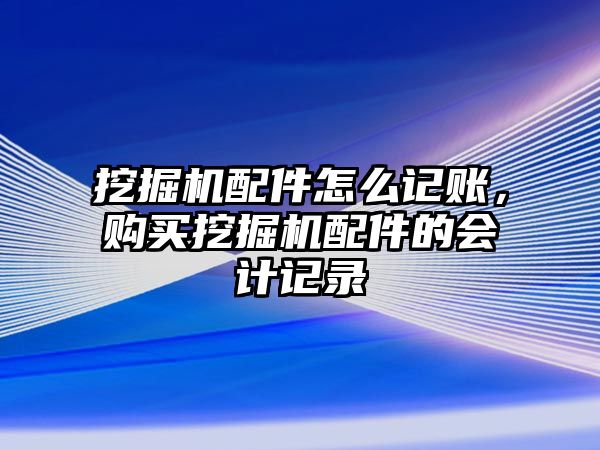 挖掘機配件怎么記賬，購買挖掘機配件的會計記錄