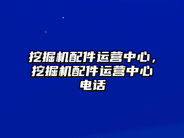 挖掘機配件運營中心，挖掘機配件運營中心電話