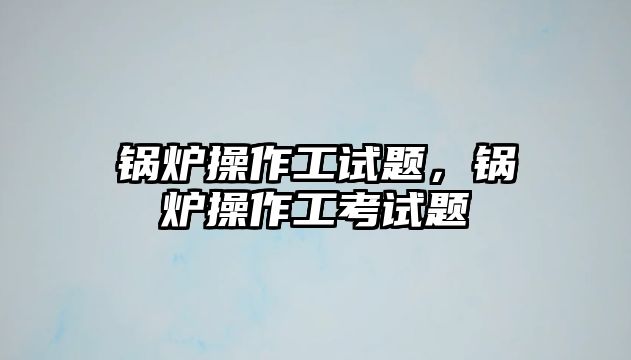 鍋爐操作工試題，鍋爐操作工考試題