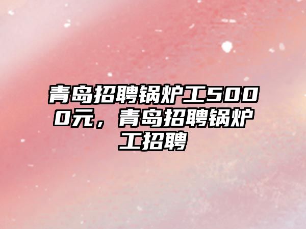 青島招聘鍋爐工5000元，青島招聘鍋爐工招聘