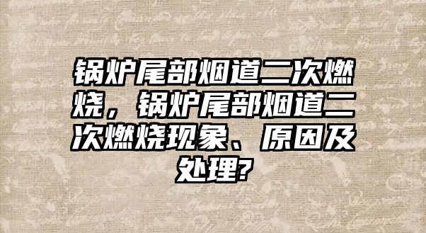 鍋爐尾部煙道二次燃燒，鍋爐尾部煙道二次燃燒現(xiàn)象、原因及處理?