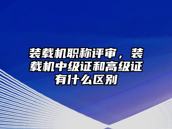 裝載機(jī)職稱評(píng)審，裝載機(jī)中級(jí)證和高級(jí)證有什么區(qū)別