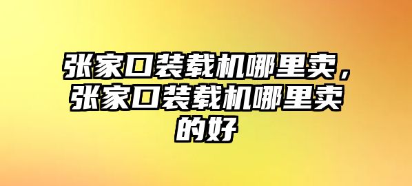 張家口裝載機(jī)哪里賣，張家口裝載機(jī)哪里賣的好