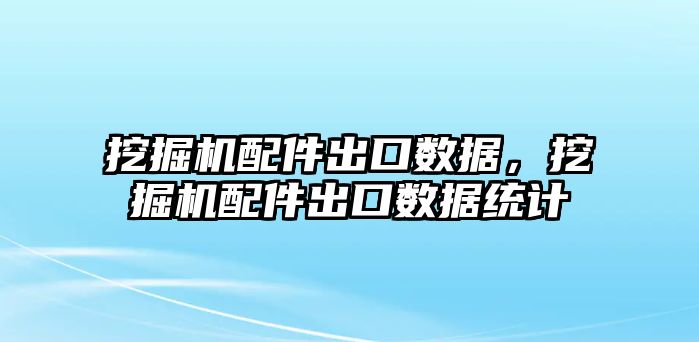 挖掘機配件出口數據，挖掘機配件出口數據統(tǒng)計