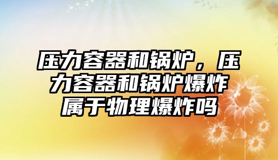 壓力容器和鍋爐，壓力容器和鍋爐爆炸屬于物理爆炸嗎