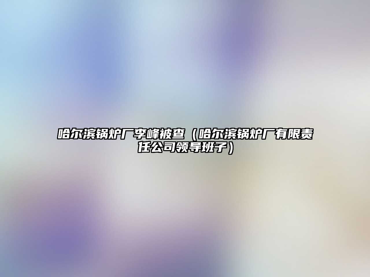 哈爾濱鍋爐廠(chǎng)李峰被查（哈爾濱鍋爐廠(chǎng)有限責(zé)任公司領(lǐng)導(dǎo)班子）