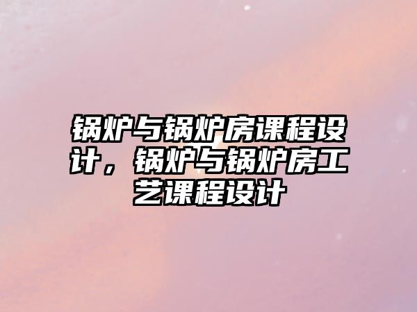 鍋爐與鍋爐房課程設計，鍋爐與鍋爐房工藝課程設計