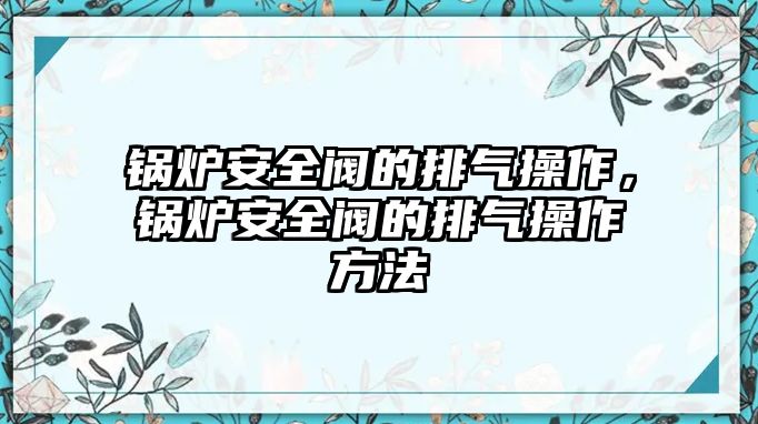 鍋爐安全閥的排氣操作，鍋爐安全閥的排氣操作方法