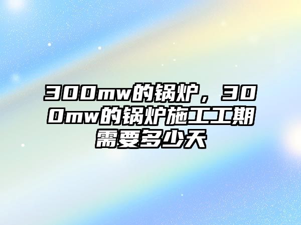 300mw的鍋爐，300mw的鍋爐施工工期需要多少天