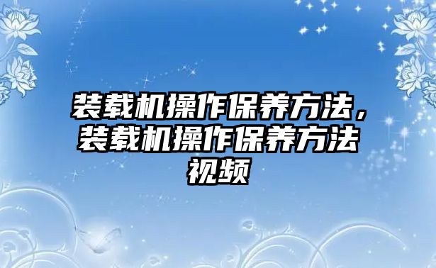 裝載機操作保養(yǎng)方法，裝載機操作保養(yǎng)方法視頻