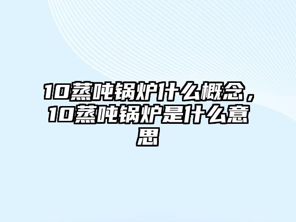 10蒸噸鍋爐什么概念，10蒸噸鍋爐是什么意思