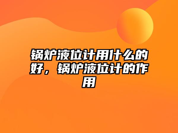 鍋爐液位計用什么的好，鍋爐液位計的作用