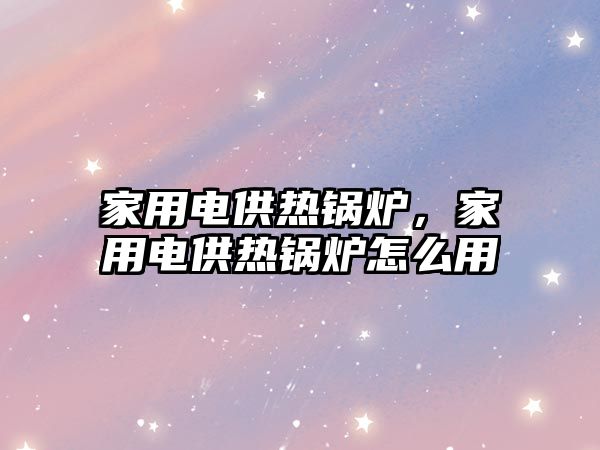 家用電供熱鍋爐，家用電供熱鍋爐怎么用