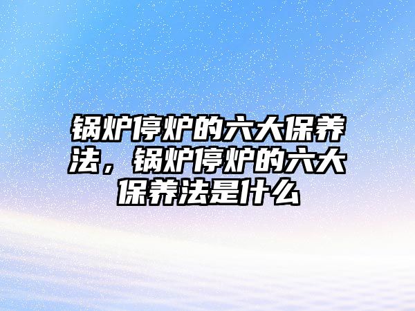 鍋爐停爐的六大保養(yǎng)法，鍋爐停爐的六大保養(yǎng)法是什么