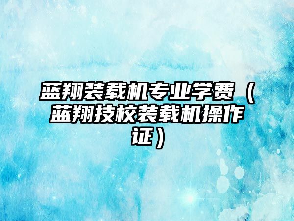 藍翔裝載機專業(yè)學費（藍翔技校裝載機操作證）