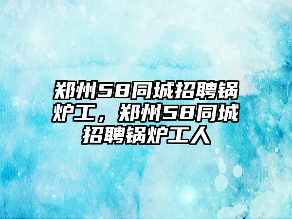 鄭州58同城招聘鍋爐工，鄭州58同城招聘鍋爐工人