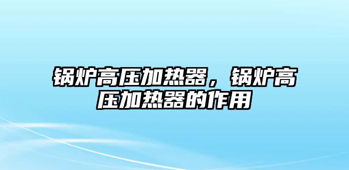 鍋爐高壓加熱器，鍋爐高壓加熱器的作用