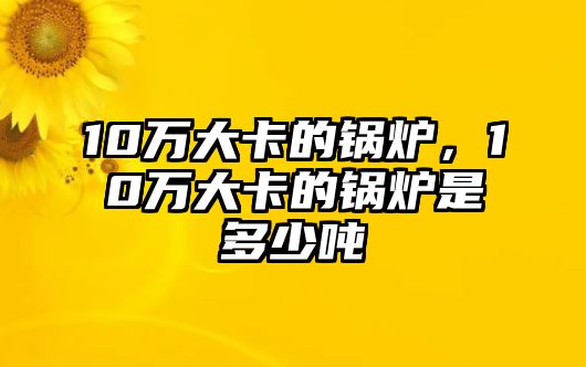 10萬大卡的鍋爐，10萬大卡的鍋爐是多少噸