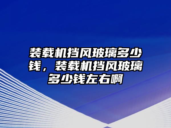 裝載機擋風玻璃多少錢，裝載機擋風玻璃多少錢左右啊