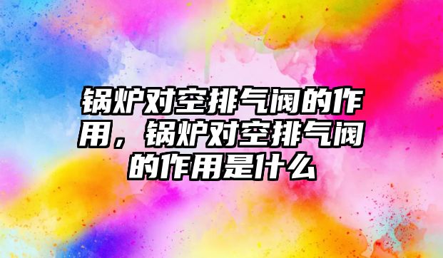 鍋爐對空排氣閥的作用，鍋爐對空排氣閥的作用是什么